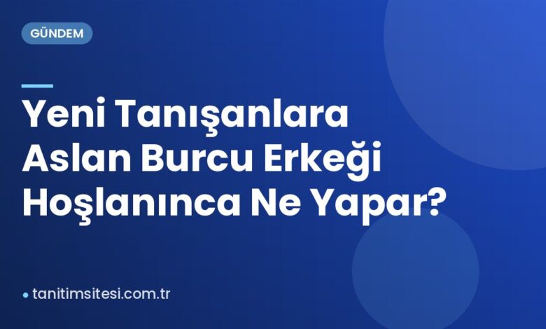Yeni Tanışanlara Aslan Burcu Erkeği Hoşlanınca Ne Yapar?